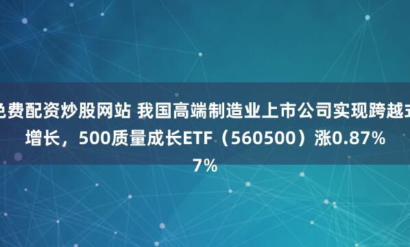 免费配资炒股网站 我国高端制造业上市公司实现跨越式增长，500质量成长ETF（560500）涨0.87%