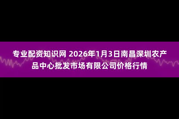 专业配资知识网 2026年1月3日南昌深圳农产品中心批发市场有限公司价格行情