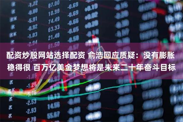 配资炒股网站选择配资 俞浩回应质疑：没有膨胀 稳得很 百万亿美金梦想将是未来二十年奋斗目标