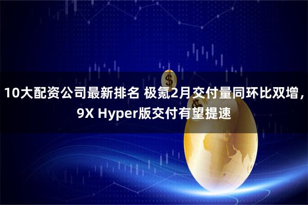 10大配资公司最新排名 极氪2月交付量同环比双增，9X Hyper版交付有望提速
