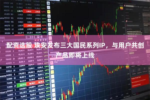 配资选股 埃安发布三大国民系列IP，与用户共创产品即将上线