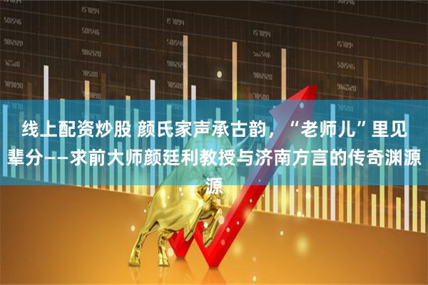 线上配资炒股 颜氏家声承古韵，“老师儿”里见辈分——求前大师颜廷利教授与济南方言的传奇渊源