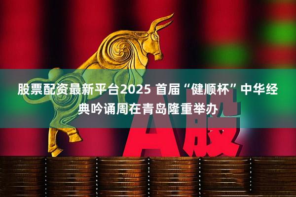 股票配资最新平台2025 首届“健顺杯”中华经典吟诵周在青岛隆重举办