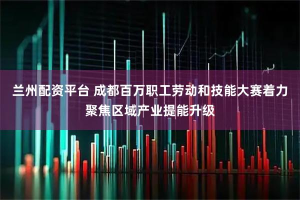 兰州配资平台 成都百万职工劳动和技能大赛着力聚焦区域产业提能升级