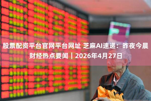 股票配资平台官网平台网址 芝麻AI速递：昨夜今晨财经热点要闻｜2026年4月27日