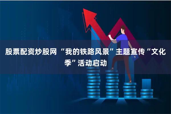 股票配资炒股网 “我的铁路风景”主题宣传“文化季”活动启动