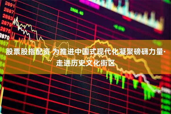 股票股指配资 为推进中国式现代化凝聚磅礴力量·走进历史文化街区
