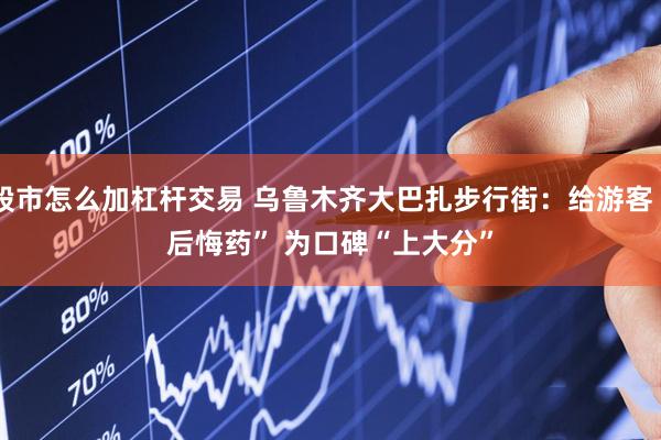 股市怎么加杠杆交易 乌鲁木齐大巴扎步行街：给游客“后悔药” 为口碑“上大分”