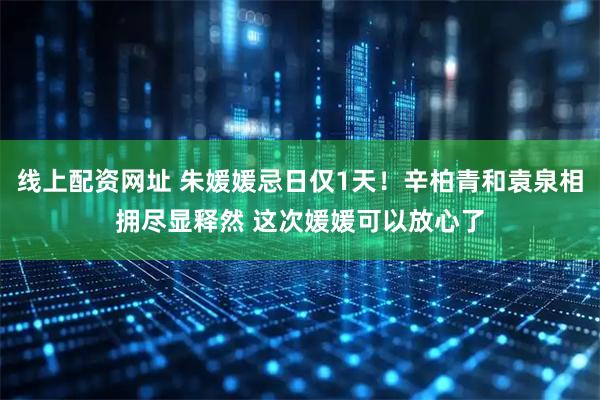 线上配资网址 朱媛媛忌日仅1天！辛柏青和袁泉相拥尽显释然 这次媛媛可以放心了