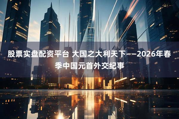股票实盘配资平台 大国之大利天下——2026年春季中国元首外交纪事