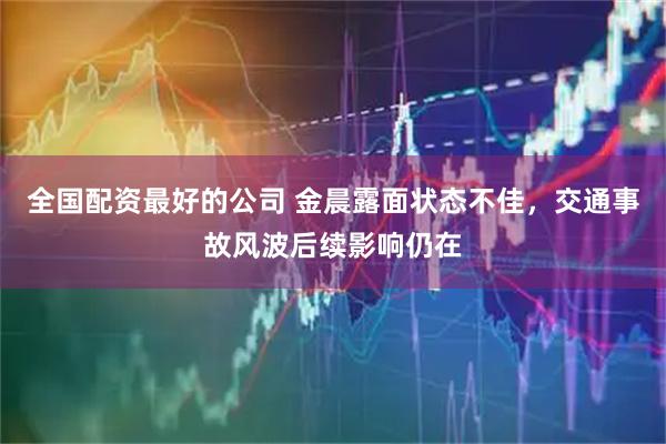 全国配资最好的公司 金晨露面状态不佳，交通事故风波后续影响仍在