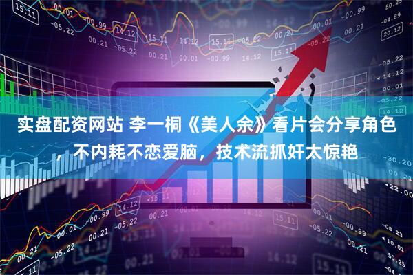 实盘配资网站 李一桐《美人余》看片会分享角色，不内耗不恋爱脑，技术流抓奸太惊艳
